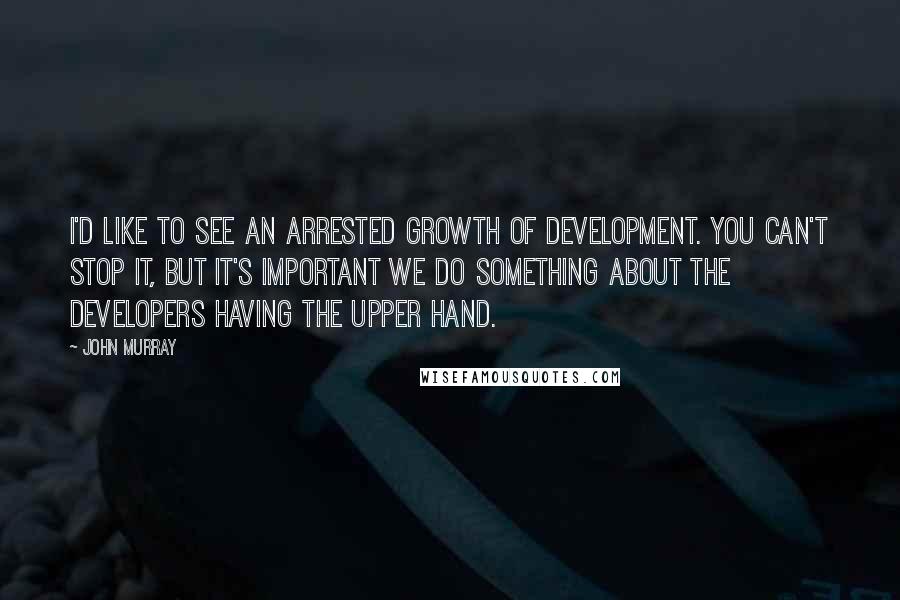 John Murray Quotes: I'd like to see an arrested growth of development. You can't stop it, but it's important we do something about the developers having the upper hand.