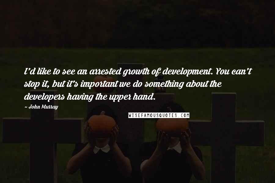 John Murray Quotes: I'd like to see an arrested growth of development. You can't stop it, but it's important we do something about the developers having the upper hand.