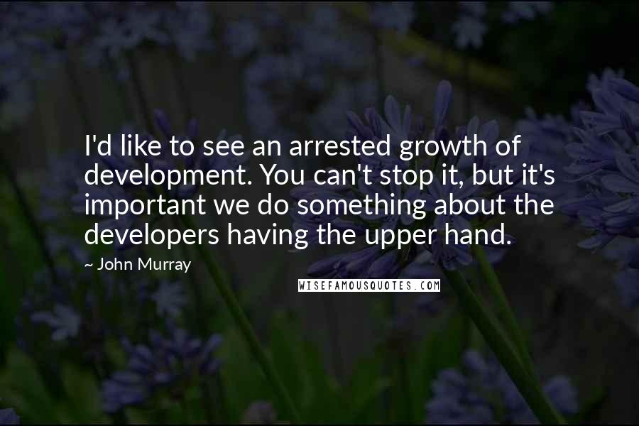 John Murray Quotes: I'd like to see an arrested growth of development. You can't stop it, but it's important we do something about the developers having the upper hand.