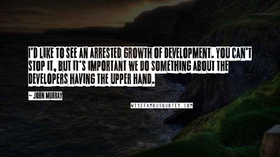 John Murray Quotes: I'd like to see an arrested growth of development. You can't stop it, but it's important we do something about the developers having the upper hand.