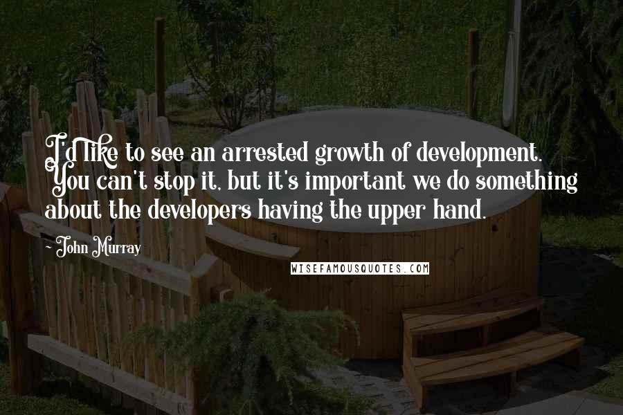 John Murray Quotes: I'd like to see an arrested growth of development. You can't stop it, but it's important we do something about the developers having the upper hand.