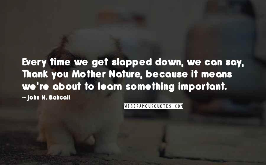 John N. Bahcall Quotes: Every time we get slapped down, we can say, Thank you Mother Nature, because it means we're about to learn something important.
