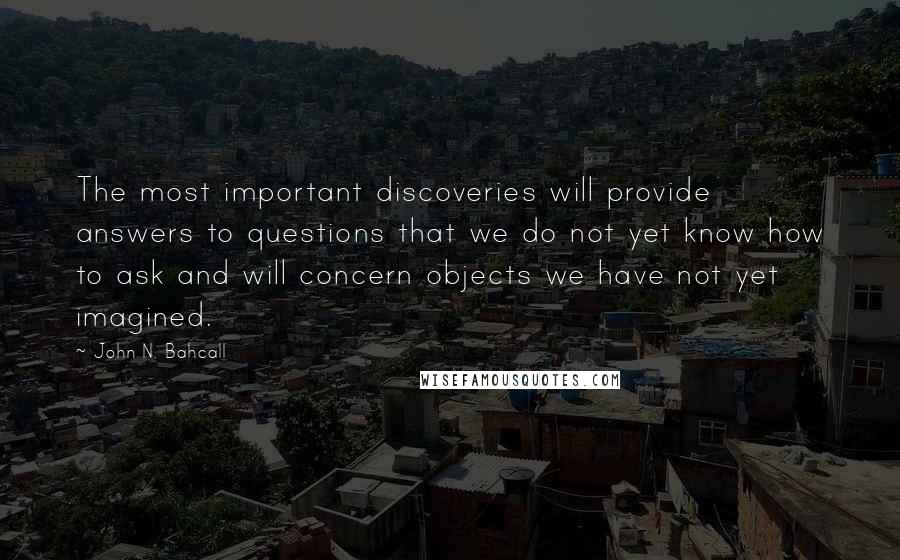 John N. Bahcall Quotes: The most important discoveries will provide answers to questions that we do not yet know how to ask and will concern objects we have not yet imagined.