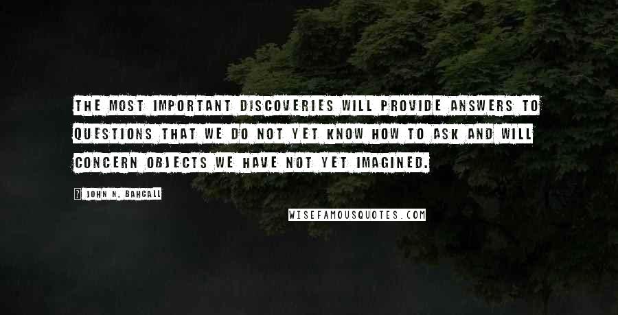 John N. Bahcall Quotes: The most important discoveries will provide answers to questions that we do not yet know how to ask and will concern objects we have not yet imagined.