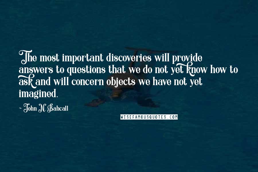 John N. Bahcall Quotes: The most important discoveries will provide answers to questions that we do not yet know how to ask and will concern objects we have not yet imagined.