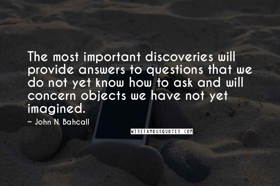 John N. Bahcall Quotes: The most important discoveries will provide answers to questions that we do not yet know how to ask and will concern objects we have not yet imagined.