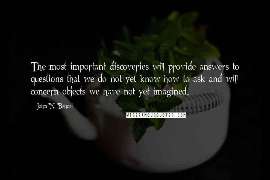 John N. Bahcall Quotes: The most important discoveries will provide answers to questions that we do not yet know how to ask and will concern objects we have not yet imagined.