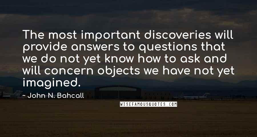 John N. Bahcall Quotes: The most important discoveries will provide answers to questions that we do not yet know how to ask and will concern objects we have not yet imagined.