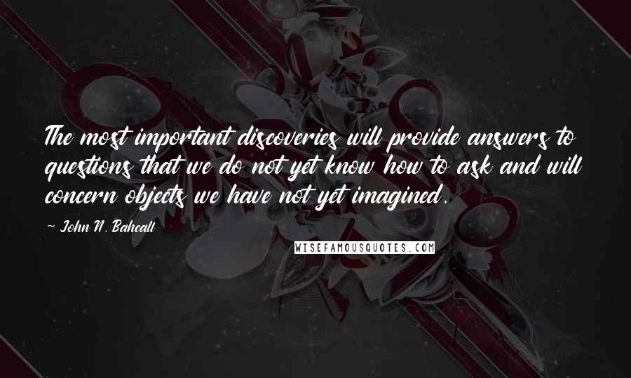 John N. Bahcall Quotes: The most important discoveries will provide answers to questions that we do not yet know how to ask and will concern objects we have not yet imagined.