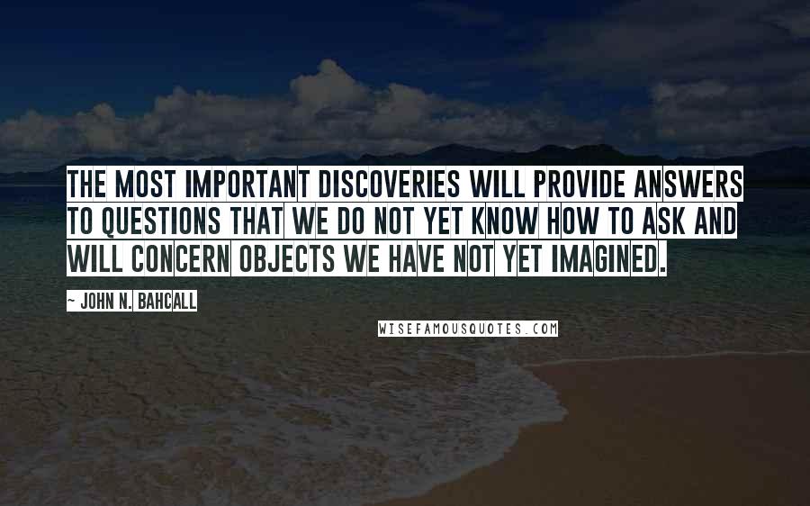 John N. Bahcall Quotes: The most important discoveries will provide answers to questions that we do not yet know how to ask and will concern objects we have not yet imagined.