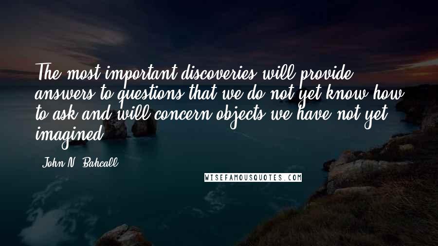 John N. Bahcall Quotes: The most important discoveries will provide answers to questions that we do not yet know how to ask and will concern objects we have not yet imagined.