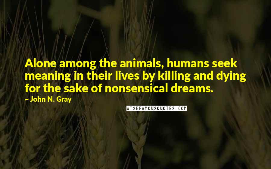 John N. Gray Quotes: Alone among the animals, humans seek meaning in their lives by killing and dying for the sake of nonsensical dreams.