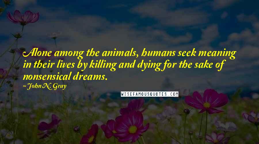 John N. Gray Quotes: Alone among the animals, humans seek meaning in their lives by killing and dying for the sake of nonsensical dreams.
