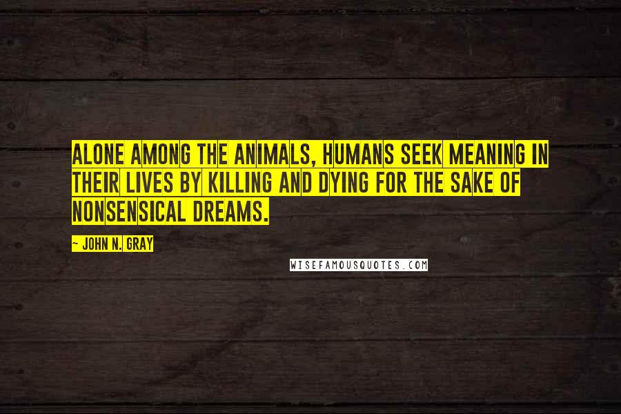 John N. Gray Quotes: Alone among the animals, humans seek meaning in their lives by killing and dying for the sake of nonsensical dreams.