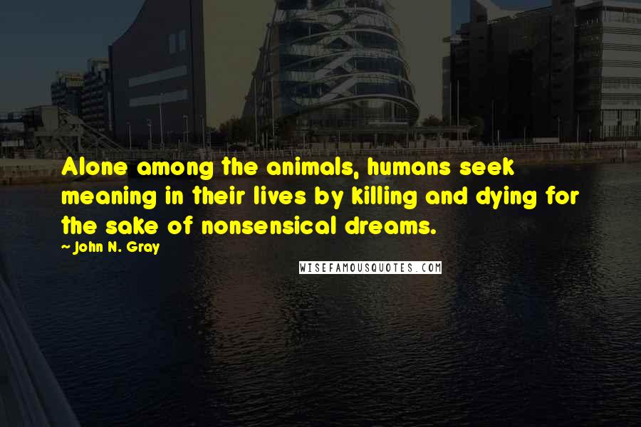 John N. Gray Quotes: Alone among the animals, humans seek meaning in their lives by killing and dying for the sake of nonsensical dreams.