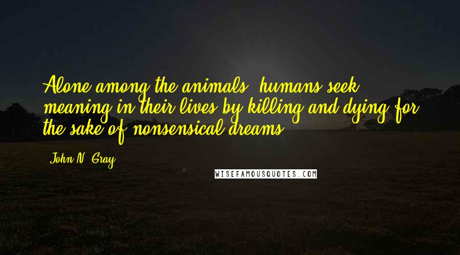 John N. Gray Quotes: Alone among the animals, humans seek meaning in their lives by killing and dying for the sake of nonsensical dreams.