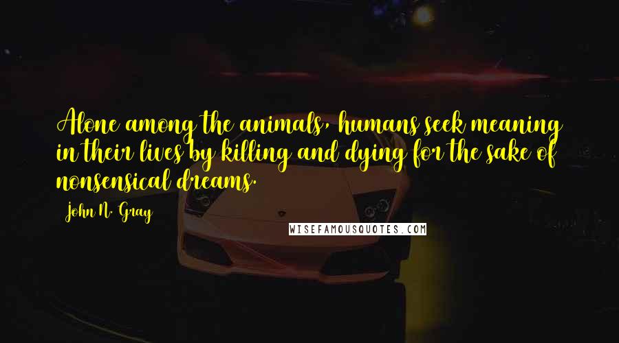 John N. Gray Quotes: Alone among the animals, humans seek meaning in their lives by killing and dying for the sake of nonsensical dreams.