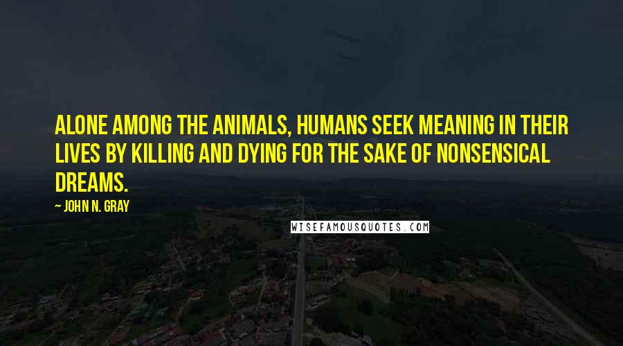 John N. Gray Quotes: Alone among the animals, humans seek meaning in their lives by killing and dying for the sake of nonsensical dreams.