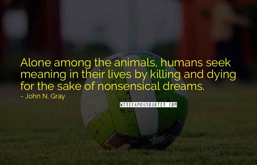 John N. Gray Quotes: Alone among the animals, humans seek meaning in their lives by killing and dying for the sake of nonsensical dreams.