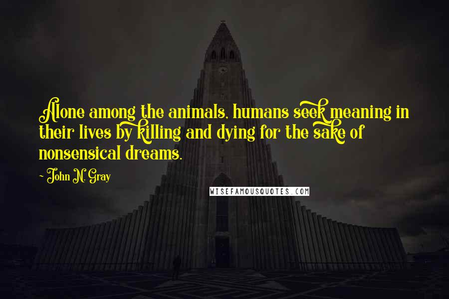 John N. Gray Quotes: Alone among the animals, humans seek meaning in their lives by killing and dying for the sake of nonsensical dreams.