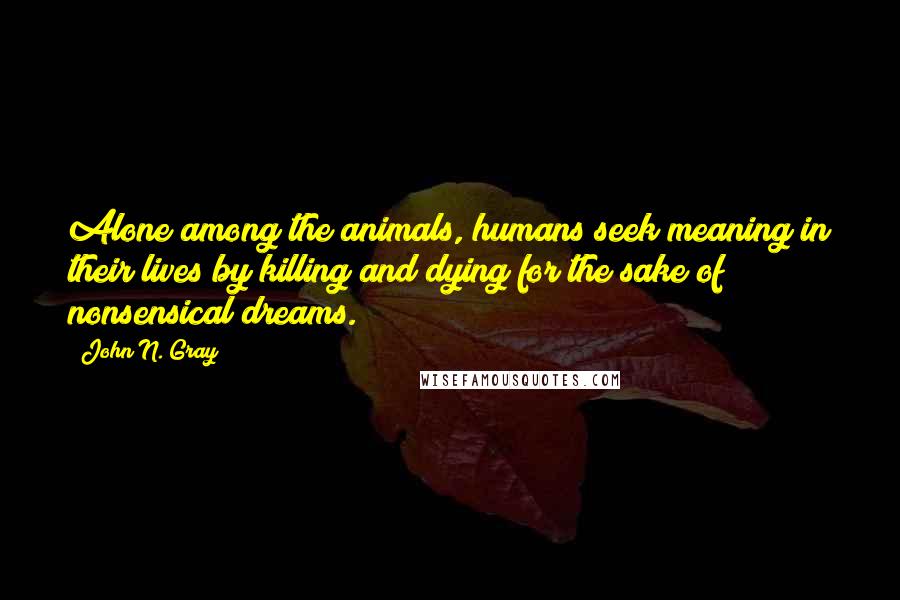 John N. Gray Quotes: Alone among the animals, humans seek meaning in their lives by killing and dying for the sake of nonsensical dreams.