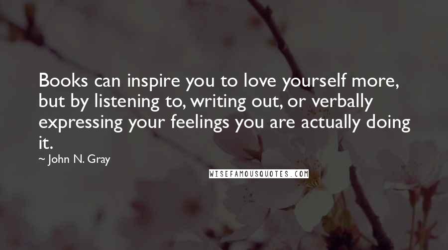 John N. Gray Quotes: Books can inspire you to love yourself more, but by listening to, writing out, or verbally expressing your feelings you are actually doing it.