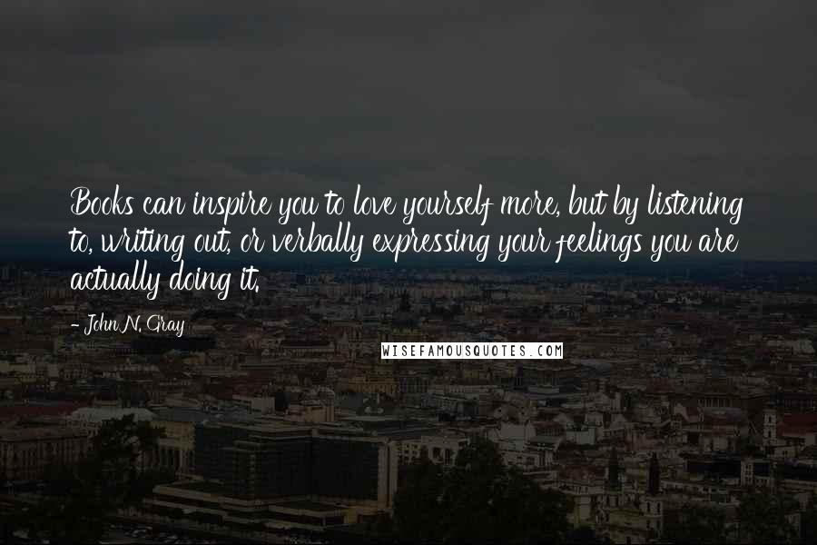 John N. Gray Quotes: Books can inspire you to love yourself more, but by listening to, writing out, or verbally expressing your feelings you are actually doing it.