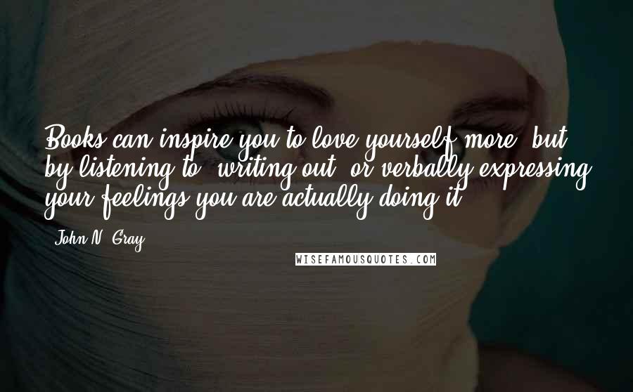 John N. Gray Quotes: Books can inspire you to love yourself more, but by listening to, writing out, or verbally expressing your feelings you are actually doing it.