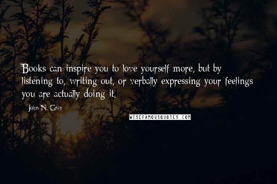 John N. Gray Quotes: Books can inspire you to love yourself more, but by listening to, writing out, or verbally expressing your feelings you are actually doing it.