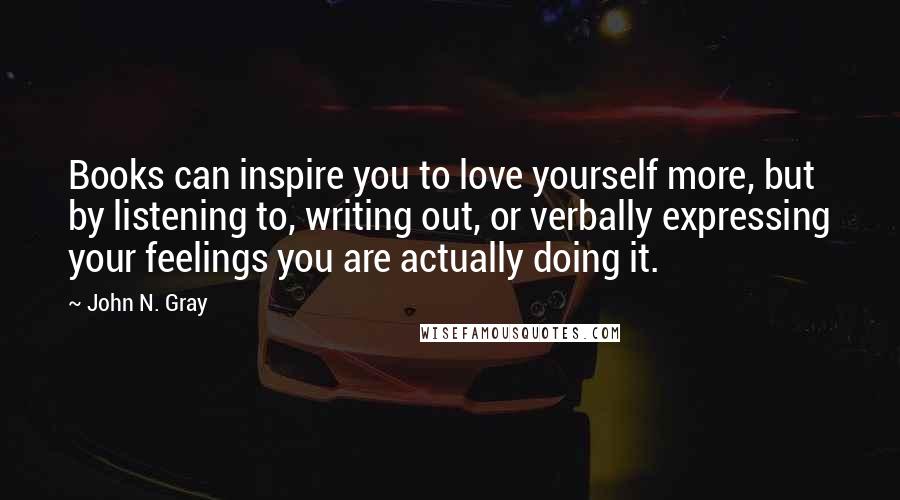 John N. Gray Quotes: Books can inspire you to love yourself more, but by listening to, writing out, or verbally expressing your feelings you are actually doing it.