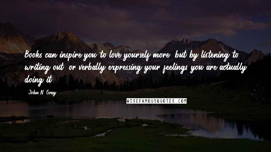 John N. Gray Quotes: Books can inspire you to love yourself more, but by listening to, writing out, or verbally expressing your feelings you are actually doing it.