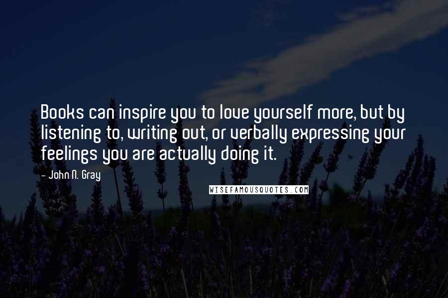John N. Gray Quotes: Books can inspire you to love yourself more, but by listening to, writing out, or verbally expressing your feelings you are actually doing it.