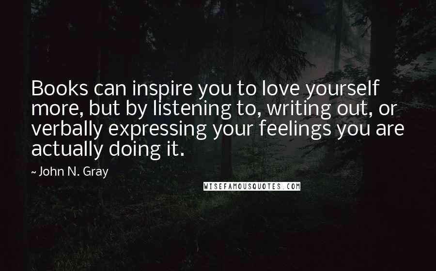 John N. Gray Quotes: Books can inspire you to love yourself more, but by listening to, writing out, or verbally expressing your feelings you are actually doing it.