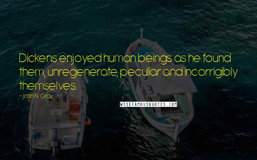 John N. Gray Quotes: Dickens enjoyed human beings as he found them, unregenerate, peculiar and incorrigibly themselves.