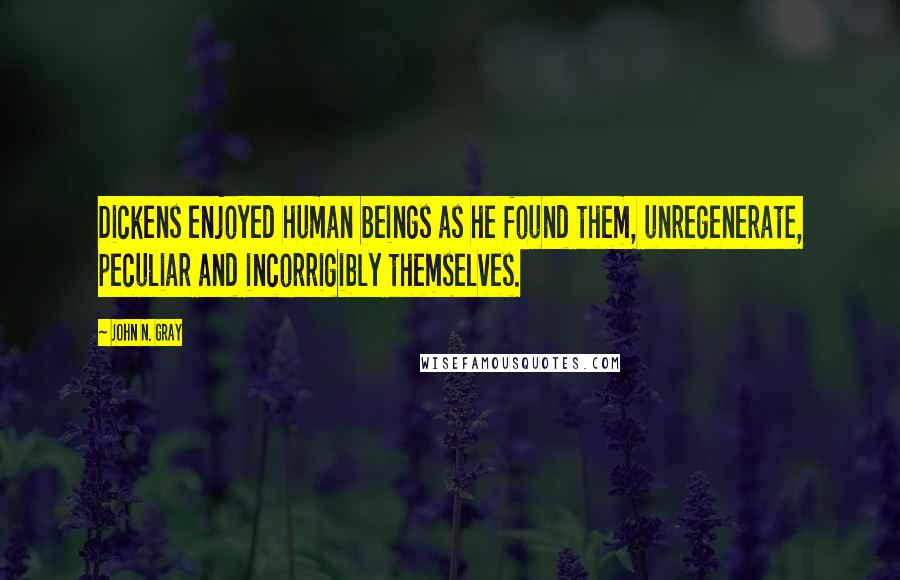 John N. Gray Quotes: Dickens enjoyed human beings as he found them, unregenerate, peculiar and incorrigibly themselves.