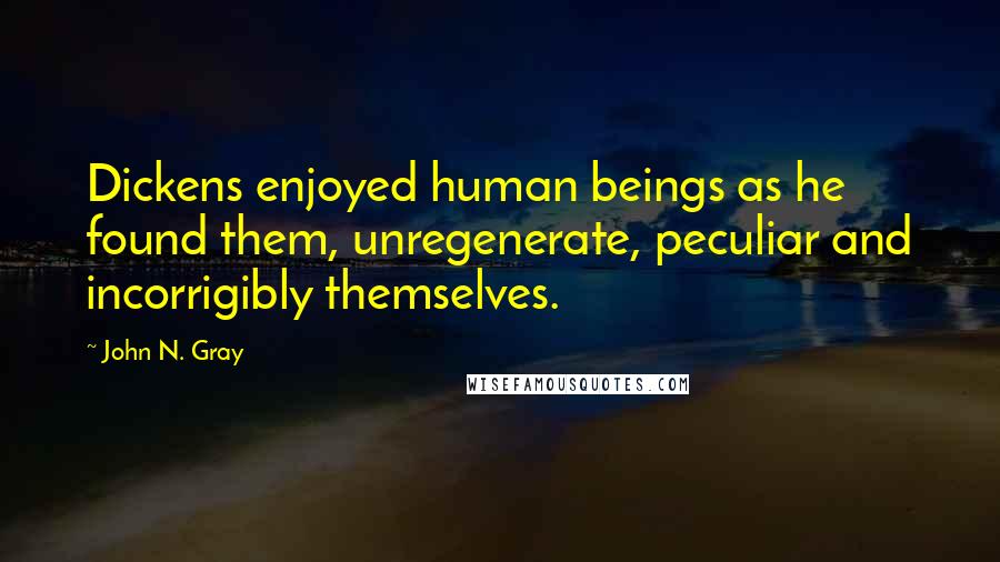 John N. Gray Quotes: Dickens enjoyed human beings as he found them, unregenerate, peculiar and incorrigibly themselves.