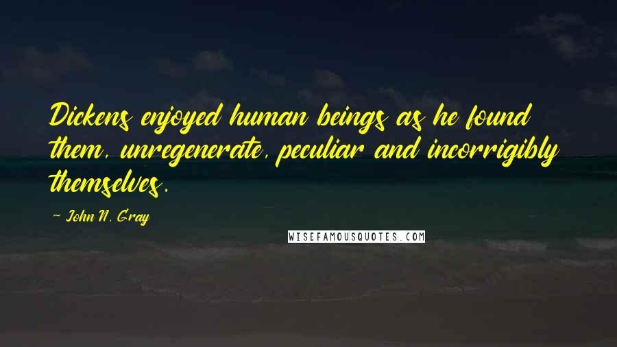 John N. Gray Quotes: Dickens enjoyed human beings as he found them, unregenerate, peculiar and incorrigibly themselves.