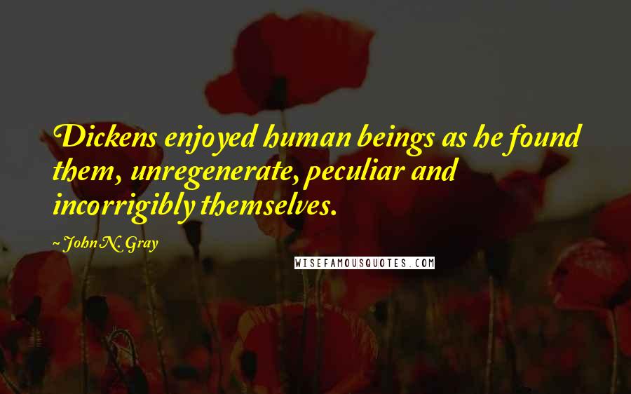 John N. Gray Quotes: Dickens enjoyed human beings as he found them, unregenerate, peculiar and incorrigibly themselves.