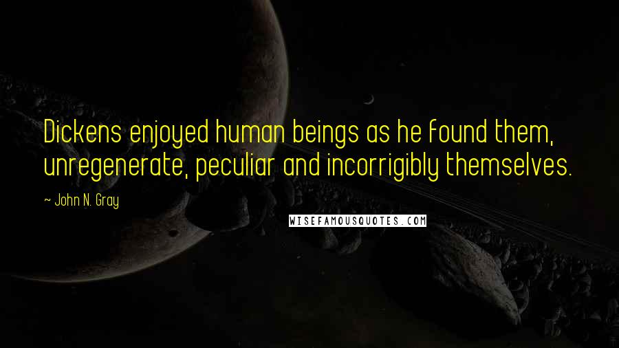 John N. Gray Quotes: Dickens enjoyed human beings as he found them, unregenerate, peculiar and incorrigibly themselves.