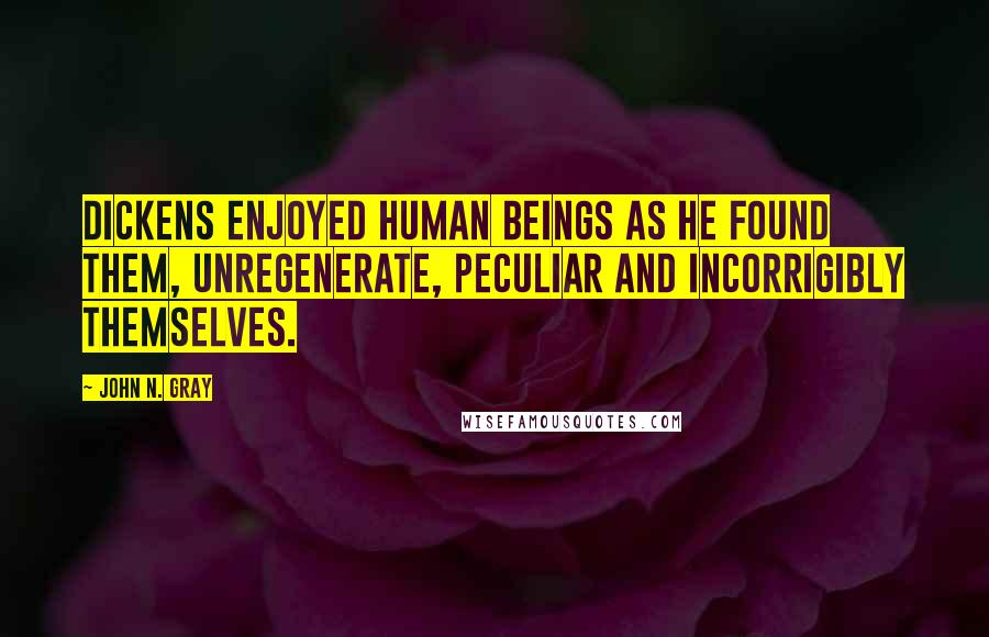 John N. Gray Quotes: Dickens enjoyed human beings as he found them, unregenerate, peculiar and incorrigibly themselves.