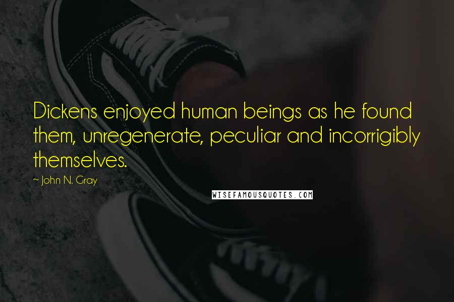 John N. Gray Quotes: Dickens enjoyed human beings as he found them, unregenerate, peculiar and incorrigibly themselves.