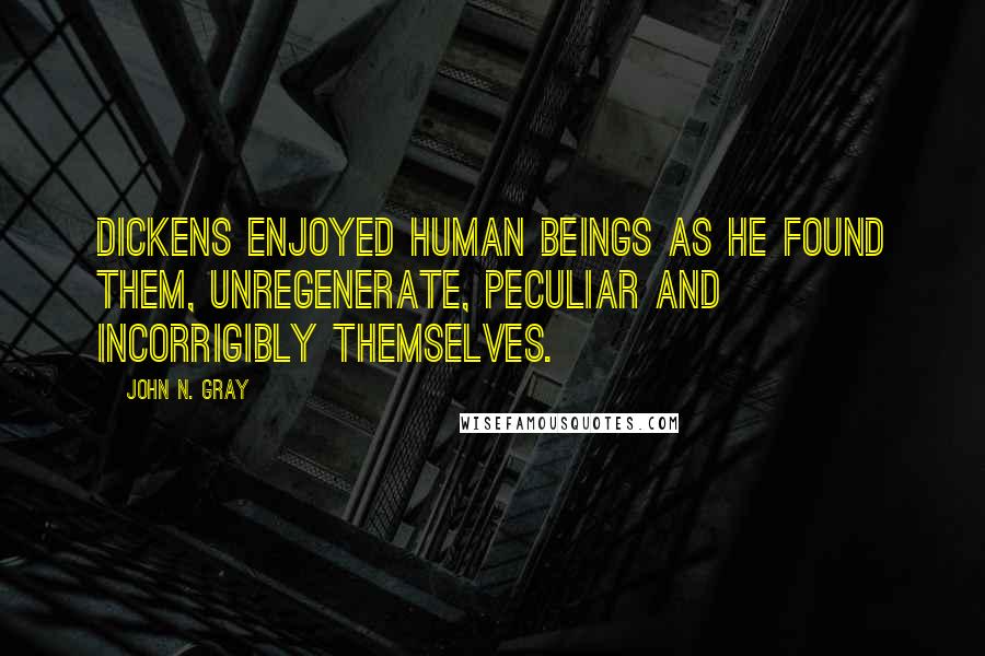 John N. Gray Quotes: Dickens enjoyed human beings as he found them, unregenerate, peculiar and incorrigibly themselves.