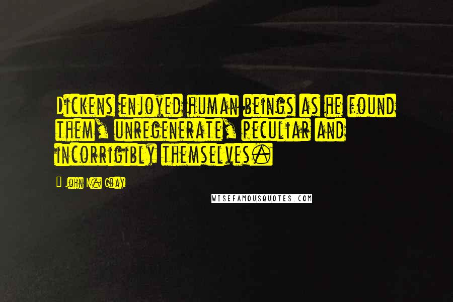 John N. Gray Quotes: Dickens enjoyed human beings as he found them, unregenerate, peculiar and incorrigibly themselves.