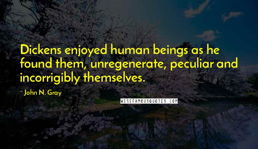 John N. Gray Quotes: Dickens enjoyed human beings as he found them, unregenerate, peculiar and incorrigibly themselves.