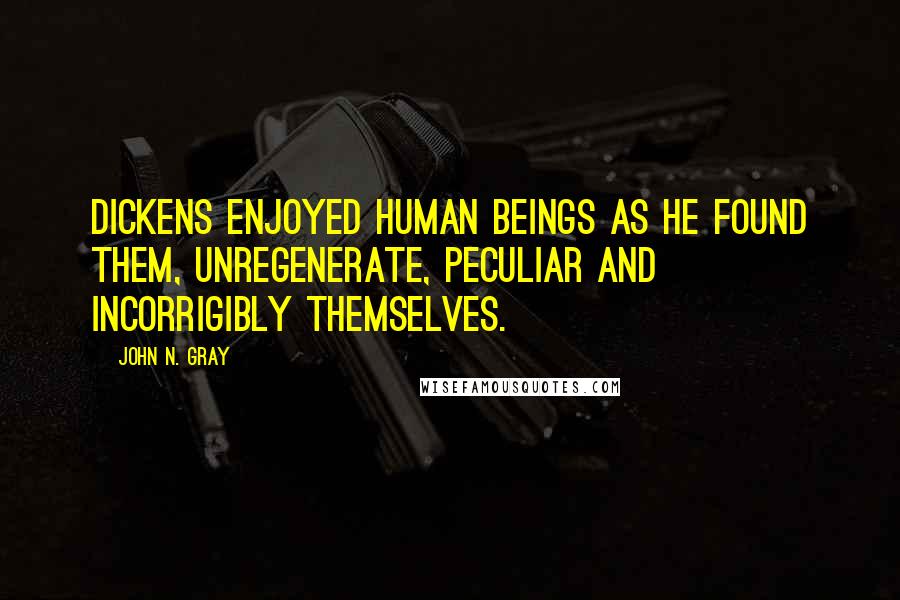 John N. Gray Quotes: Dickens enjoyed human beings as he found them, unregenerate, peculiar and incorrigibly themselves.