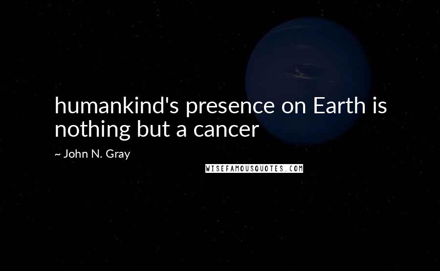 John N. Gray Quotes: humankind's presence on Earth is nothing but a cancer