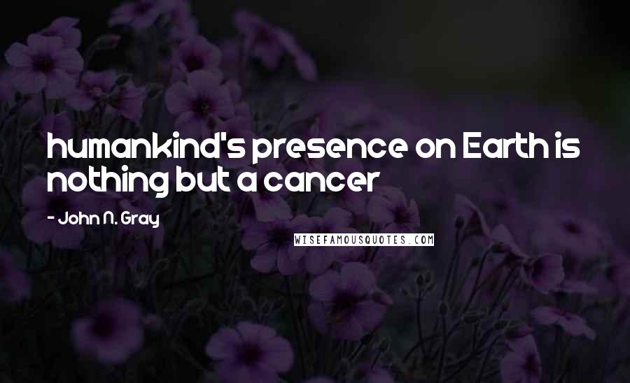 John N. Gray Quotes: humankind's presence on Earth is nothing but a cancer