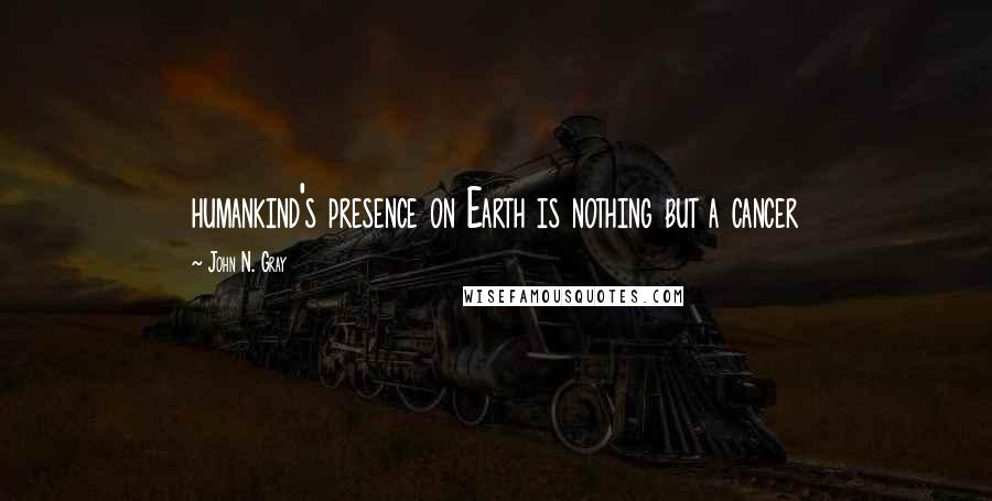 John N. Gray Quotes: humankind's presence on Earth is nothing but a cancer