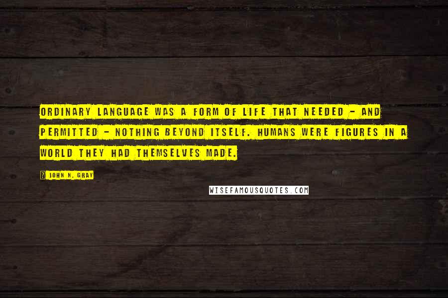 John N. Gray Quotes: Ordinary language was a form of life that needed - and permitted - nothing beyond itself. Humans were figures in a world they had themselves made.