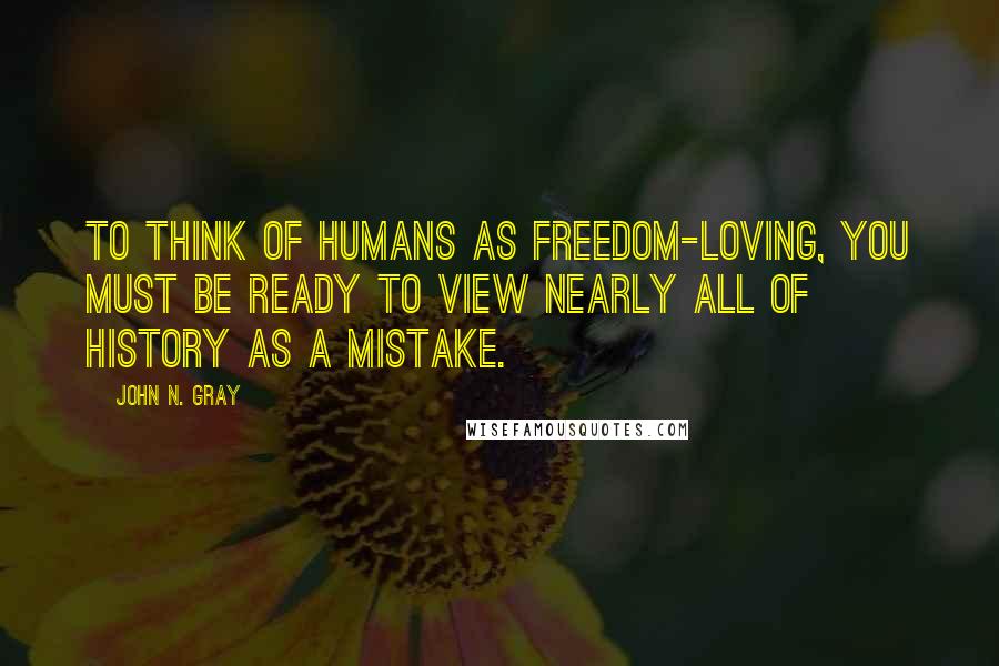 John N. Gray Quotes: To think of humans as freedom-loving, you must be ready to view nearly all of history as a mistake.
